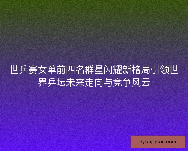 世乒赛女单前四名群星闪耀新格局引领世界乒坛未来走向与竞争风云