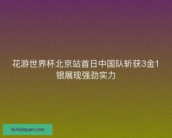 花游世界杯北京站首日中国队斩获3金1银展现强劲实力