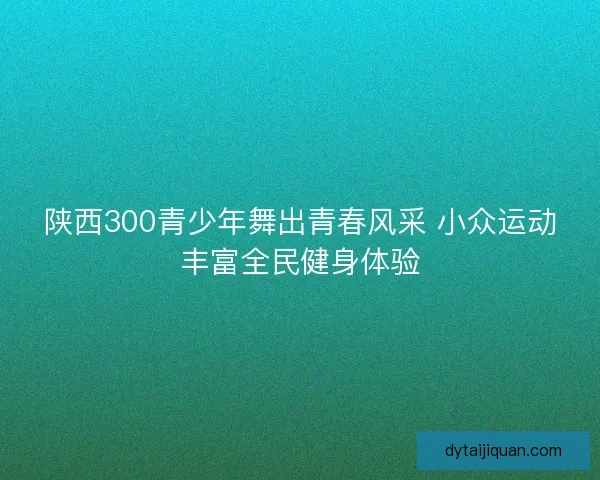 陕西300青少年舞出青春风采 小众运动丰富全民健身体验