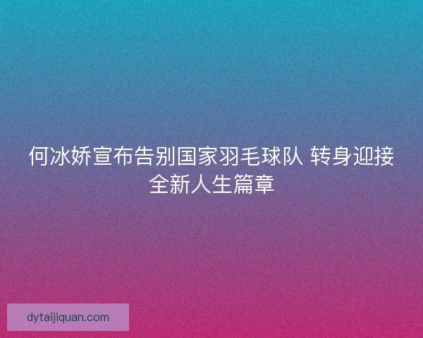 何冰娇宣布告别国家羽毛球队 转身迎接全新人生篇章